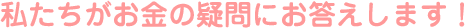 私たちがお金の疑問にお答えします！