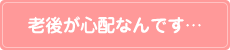老後が心配なんです…